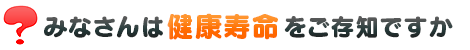 みなさんは健康寿命をご存じですか